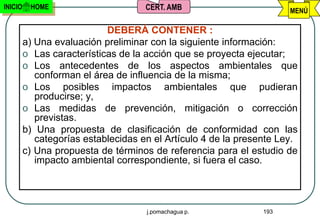 INICIO    HOME                       CERT. AMB                        MENÚ

                            DEBERÁ CONTENER :
         a) Una evaluación preliminar con la siguiente información:
         o Las características de la acción que se proyecta ejecutar;
         o Los antecedentes de los aspectos ambientales que
            conforman el área de influencia de la misma;
         o Los posibles impactos ambientales que pudieran
            producirse; y,
         o Las medidas de prevención, mitigación o corrección
            previstas.
         b) Una propuesta de clasificación de conformidad con las
            categorías establecidas en el Artículo 4 de la presente Ley.
         c) Una propuesta de términos de referencia para el estudio de
            impacto ambiental correspondiente, si fuera el caso.




                                     j.pomachagua p.            193
 
