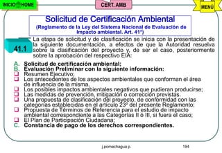 INICIO   HOME                            CERT. AMB                             MENÚ

                   Solicitud de Certificación Ambiental
                (Reglamento de la Ley del Sistema Nacional de Evaluación de
                               Impacto ambiental. Art. 41°)
            La etapa de solicitud y de clasificación se inicia con la presentación de
            la siguiente documentación, a efectos de que la Autoridad resuelva
     41.1 sobre la clasificación del proyecto y, de ser el caso, posteriormente
            sobre la aprobación del respectivo EIA:
     A. Solicitud de certificación ambiental;
     B. Evaluación Preliminar con la siguiente información:
      Resumen Ejecutivo;
      Los antecedentes de los aspectos ambientales que conforman el área
        de influencia de la misma,
      Los posibles impactos ambientales negativos que pudieran producirse;
      Las medidas de prevención, mitigación o corrección previstas.
      Una propuesta de clasificación del proyecto, de conformidad con las
        categorías establecidas en el artículo 23º del presente Reglamento;
      Propuesta de Términos de Referencia para el estudio de impacto
        ambiental correspondiente a las Categorías II ó III, si fuera el caso;
      El Plan de Participación Ciudadana;
     C. Constancia de pago de los derechos correspondientes.


                                         j.pomachagua p.                 194
 
