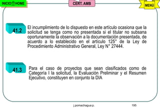 INICIO    HOME                            CERT. AMB                               MENÚ




                 El incumplimiento de lo dispuesto en este artículo ocasiona que la
         41.2    solicitud se tenga como no presentada si el titular no subsana
                 oportunamente la observación a la documentación presentada, de
                 acuerdo a lo establecido en el artículo 125° de la Ley de
                 Procedimiento Administrativo General, Ley N° 27444.



         41.3    Para el caso de proyectos que sean clasificados como de
                 Categoría I la solicitud, la Evaluación Preliminar y el Resumen
                 Ejecutivo, constituyen en conjunto la DIA




                                          j.pomachagua p.                 195
 