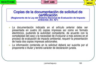 INICIO   HOME                             CERT. AMB                                MENÚ



               Copias de la documentación de solicitud de
                              certificación
             (Reglamento de la Ley del Sistema Nacional de Evaluación de Impacto
                                      ambiental. Art. 42°)


             La documentación indicada en el artículo anterior debe ser
              presentada en cuatro (4) copias impresas así como en formato
              electrónico, pudiendo la autoridad competente, de acuerdo con la
              complejidad del caso y la necesidad de involucrar a más actores en el
              proceso de evaluación de impacto ambiental, requerir la presentación
              de hasta dos copias impresas adicionales.
             La información contenida en la solicitud deberá ser suscrita por el
              proponente o titular y tendrá carácter de declaración jurada.




                                           j.pomachagua p.                196
 
