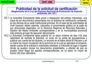 INICIO   HOME                               CERT. AMB                                     MENÚ

                Publicidad de la solicitud de certificación
          (Reglamento de la Ley del Sistema Nacional de Evaluación de Impacto
                                   ambiental. Art. 43°)

   43.1 La Autoridad Competente debe poner a disposición del público interesado, una
         copia de los documentos presentados con la Solicitud de certificación ambiental,
         en las oficinas de su sede institucional principal. En el caso de las autoridades de
         nivel nacional, deben además, colocarlos a conocimiento público en la sede de
         sus direcciones regionales, en la Gerencia Regional de Recursos Naturales y
         Gestión del Medio Ambiente correspondiente y en la municipalidad provincial
         más próxima al lugar de ejecución del proyecto.
   43.2 La Autoridad Competente debe publicar en un plazo máximo de diez (10) días
         calendario de recibida la Solicitud, un aviso en su portal de transparencia y
         publicar por cuenta de los titulares, un anuncio en el diario oficial El Peruano y en
         un diario de mayor circulación de la provincia en la cual se ejecutará el proyecto,
         dando cuenta de la solicitud o solicitudes recibidas, e indicando el lugar o lugares
         donde se pueden revisar los documentos presentados, a efectos de que se
         puedan hacer llegar los aportes correspondientes, en un plazo no mayor de
         treinta (30) días calendario.


                                            j.pomachagua p.                      197
 