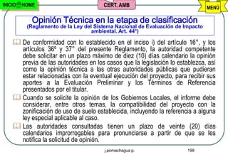 INICIO   HOME                          CERT. AMB                                MENÚ

            Opinión Técnica en la etapa de clasificación
          (Reglamento de la Ley del Sistema Nacional de Evaluación de Impacto
                                   ambiental. Art. 44°)

     De conformidad con lo establecido en el inciso i) del artículo 16°, y los
      artículos 36º y 37° del presente Reglamento, la autoridad competente
      debe solicitar en un plazo máximo de diez (10) días calendario la opinión
      previa de las autoridades en los casos que la legislación lo establezca, así
      como la opinión técnica a las otras autoridades públicas que pudieran
      estar relacionadas con la eventual ejecución del proyecto, para recibir sus
      aportes a la Evaluación Preliminar y los Términos de Referencia
      presentados por el titular.
     Cuando se solicite la opinión de los Gobiernos Locales, el informe debe
      considerar, entre otros temas, la compatibilidad del proyecto con la
      zonificación de uso de suelo establecida, incluyendo la referencia a alguna
      ley especial aplicable al caso.
     Las autoridades consultadas tienen un plazo de veinte (20) días
      calendarios improrrogables para pronunciarse a partir de que se les
      notifica la solicitud de opinión.
                                       j.pomachagua p.                 198
 