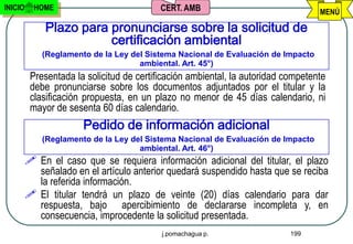 INICIO     HOME                            CERT. AMB                               MENÚ

             Plazo para pronunciarse sobre la solicitud de
                        certificación ambiental
             (Reglamento de la Ley del Sistema Nacional de Evaluación de Impacto
                                     ambiental. Art. 45°)
          Presentada la solicitud de certificación ambiental, la autoridad competente
          debe pronunciarse sobre los documentos adjuntados por el titular y la
          clasificación propuesta, en un plazo no menor de 45 días calendario, ni
          mayor de sesenta 60 días calendario.
                       Pedido de información adicional
             (Reglamento de la Ley del Sistema Nacional de Evaluación de Impacto
                                     ambiental. Art. 46°)
          En el caso que se requiera información adicional del titular, el plazo
           señalado en el artículo anterior quedará suspendido hasta que se reciba
           la referida información.
          El titular tendrá un plazo de veinte (20) días calendario para dar
           respuesta, bajo apercibimiento de declararse incompleta y, en
           consecuencia, improcedente la solicitud presentada.
                                           j.pomachagua p.                  199
 