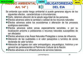 INICIO     HOME                            CMARN                                   MENÚ
     RIESGO AMBIENTAL (                             OBLIGATORIEDAD
          Art. 14° )                                    DEL EIA
         Se entiende que existe riesgo ambiental si puede generarse alguno de los
           siguientes efectos , características o circunstancias:
          Daño, deterioro afección de la saludo seguridad de las personas.
          Efectos adversos sobre la cantidad o calidad de los recursos naturales
          Efectos adversos sobre los ecosistemas o alteración de los procesos
           ecológicos esenciales.
          Efectos adversos sobre zonas especialmente sensibles, o por su
           localización próxima a poblaciones o recursos naturales susceptibles de
           ser afectados
          Efectos adversos a las Áreas Naturales Protegidas o zonas de influencia.
          Alteración de las cualidades o el valor paisajístico o turístico de zonas
           declarada de valor turístico
          Alteración de lugares con valor antropológico, arqueológico, histórico y en
           general las pertenecientes al Patrimonio Cultural de la Nación
          Efectos adversos a la infraestructura de servicios básicos.
                                           j.pomachagua p.                  20
 