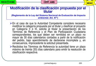 INICIO   HOME                             CERT. AMB                                   MENÚ

         Modificación de la clasificación propuesta por el
                               titular
          (Reglamento de la Ley del Sistema Nacional de Evaluación de Impacto
                                  ambiental. Art. 47°)

          En el caso de que la Autoridad Competente considere necesario
           modificar la categoría propuesta por el titular y clasificar el proyecto
           en Categoría II ó III, solicita al titular la presentación de los
           Términos de Referencia y el Plan de Participación Ciudadana
           correspondientes, los que deben ser remitidos en un plazo no
           mayor de 30 días calendarios contados a partir de la notificación
           del pedido, bajo apercibimiento de declararse incompleta y, en
           consecuencia, improcedente la solicitud presentada.
          Recibidos los Términos de Referencia la autoridad tiene un plazo
           máximo de treinta (30) días calendario para emitir la resolución de
           clasificación respectiva.


                                          j.pomachagua p.                   200
 