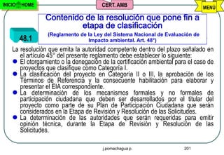 INICIO   HOME                          CERT. AMB                               MENÚ

                 Contenido de la resolución que pone fin a
                          etapa de clasificación
                 (Reglamento de la Ley del Sistema Nacional de Evaluación de
         48.1                   Impacto ambiental. Art. 48°)
    La resolución que emita la autoridad competente dentro del plazo señalado en
       el artículo 45° del presente reglamento debe establecer lo siguiente:
     El otorgamiento o la denegación de la certificación ambiental para el caso de
       proyectos que clasifique como Categoría I.
     La clasificación del proyecto en Categoría II o III, la aprobación de los
       Términos de Referencia y la consecuente habilitación para elaborar y
       presentar el EIA correspondiente.
     La determinación de los mecanismos formales y no formales de
       participación ciudadana que deben ser desarrollados por el titular del
       proyecto como parte de su Plan de Participación Ciudadana que serán
       considerados en la Etapa de Revisión y Resolución de las Solicitudes.
     La determinación de las autoridades que serán requeridas para emitir
       opinión técnica, durante la Etapa de Revisión y Resolución de las
       Solicitudes.

                                       j.pomachagua p.                 201
 