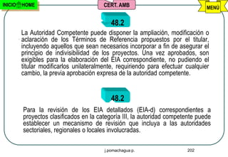 INICIO   HOME                            CERT. AMB                               MENÚ


                                            48.2
         La Autoridad Competente puede disponer la ampliación, modificación o
         aclaración de los Términos de Referencia propuestos por el titular,
         incluyendo aquellos que sean necesarios incorporar a fin de asegurar el
         principio de indivisibilidad de los proyectos. Una vez aprobados, son
         exigibles para la elaboración del EIA correspondiente, no pudiendo el
         titular modificarlos unilateralmente, requiriendo para efectuar cualquier
         cambio, la previa aprobación expresa de la autoridad competente.


                                            48.2
         Para la revisión de los EIA detallados (EIA-d) correspondientes a
         proyectos clasificados en la categoría III, la autoridad competente puede
         establecer un mecanismo de revisión que incluya a las autoridades
         sectoriales, regionales o locales involucradas.

                                         j.pomachagua p.                 202
 
