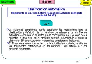 INICIO     HOME                          CERT. AMB                                 MENÚ


                            Clasificación automática
             (Reglamento de la Ley del Sistema Nacional de Evaluación de Impacto
                                     ambiental. Art. 49°)



                                            49.1
         La autoridad competente puede establecer los mecanismos para la
          clasificación y definición de los términos de referencia de los EIA de
          actividades comunes en el sector que le corresponda, en cuyo caso no es
          aplicable lo dispuesto en el presente capítulo, procediendo el titular a
          elaborar el EIA de acuerdo con los términos de referencia indicados.
         El Titular debe comunicar tal hecho a la autoridad competente, remitiendo
          los documentos establecidos en del numeral 1 del artículo 41° del
          presente reglamento.



                                          j.pomachagua p.                203
 