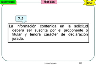 INICIO   HOME              CERT. AMB                MENÚ




                7.2.
         La información contenida en la solicitud
           deberá ser suscrita por el proponente o
           titular y tendrá carácter de declaración
           jurada.




                           j.pomachagua p.    205
 