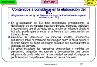 INICIO    HOME                            CERT. AMB                                MENÚ

             Contenidos a considerar en la elaboración del
                                 EIA
            (Reglamento de la Ley del Sistema Nacional de Evaluación de Impacto
                                     ambiental. Art. 52°)

          En la elaboración del EIA debe considerarse, principalmente, la
           identificación de los impactos negativos directos, indirectos, sinérgicos
           o acumulativos que el proyecto, en su ámbito de influencia directa o
           indirecta, pueda generar sobre el ambiente y sus componentes en
           todas sus fases.
          Asimismo, se identificarán los impactos sociales, económicos
           culturales y sobre el patrimonio arqueológico sobre la salud pública y
           el medio natural, así como los peligros naturales que pueden afectar la
           viabilidad del proyecto.
          Se deben establecer los respectivos compromisos y medidas de
           prevención, mitigación, restauración y compensación que deban
           adoptarse, de conformidad con la normatividad nacional y lo dispuesto
           por la autoridad competente en el ejercicio de sus funciones.

                                           j.pomachagua p.                 207
 