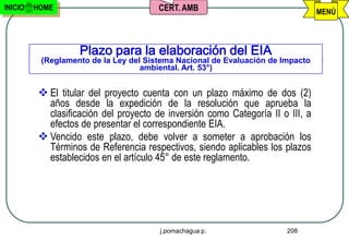 INICIO   HOME                          CERT. AMB                                MENÚ



                   Plazo para la elaboración del EIA
          (Reglamento de la Ley del Sistema Nacional de Evaluación de Impacto
                                   ambiental. Art. 53°)


          El titular del proyecto cuenta con un plazo máximo de dos (2)
           años desde la expedición de la resolución que aprueba la
           clasificación del proyecto de inversión como Categoría II o III, a
           efectos de presentar el correspondiente EIA.
          Vencido este plazo, debe volver a someter a aprobación los
           Términos de Referencia respectivos, siendo aplicables los plazos
           establecidos en el artículo 45° de este reglamento.




                                       j.pomachagua p.                 208
 