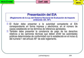 INICIO    HOME                           CERT. AMB                                MENÚ




                              Presentación del EIA
            (Reglamento de la Ley del Sistema Nacional de Evaluación de Impacto
                                    ambiental. Art. 54°)

          El titular debe presentar a la autoridad competente el EIA
           correspondiente en forma impresa y electrónica, en el número de
           copias establecido en los términos de referencia aprobados.
          También debe presentar la constancia de pago de los derechos
           relativos a las opiniones técnicas que deben emitir las autoridades
           públicas determinadas de conformidad con lo establecido en el inciso d)
           del numeral 1 del artículo 48° de este reglamento.




                                         j.pomachagua p.                 209
 
