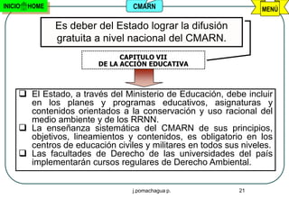 INICIO   HOME                    CMARN                            MENÚ

                Es deber del Estado lograr la difusión
                gratuita a nivel nacional del CMARN.
                               CAPITULO VII
                         DE LA ACCIÓN EDUCATIVA



      El Estado, a través del Ministerio de Educación, debe incluir
       en los planes y programas educativos, asignaturas y
       contenidos orientados a la conservación y uso racional del
       medio ambiente y de los RRNN.
      La enseñanza sistemática del CMARN de sus principios,
       objetivos, lineamientos y contenidos, es obligatorio en los
       centros de educación civiles y militares en todos sus niveles.
      Las facultades de Derecho de las universidades del país
       implementarán cursos regulares de Derecho Ambiental.


                                 j.pomachagua p.            21
 