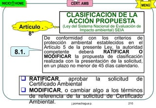 INICIO   HOME                      CERT. AMB                                MENÚ

                                 CLASIFICACIÓN DE LA
                                 ACCIÓN PROPUESTA
          Artículo .           (Ley del Sistema Nacional de Evaluación de
                                         Impacto ambiental) SEIA
              8°
                       De conformidad con los criterios de
                       protección ambiental establecidos en el
                       Artículo 5 de la presente Ley, la autoridad
         8.1.          competente      deberá     RATIFICAR        O
                       MODIFICAR la propuesta de clasificación
                       realizada con la presentación de la solicitud,
                       en un plazo no menor de 45 días calendario.

            RATIFICAR,     aprobar la solicitud de
             Certificado Ambiental
            MODIFICAR, o cambiar algo a los términos
             de referencia de la solicitud de Certificado
             Ambiental.       j.pomachagua p.      210
 