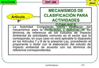INICIO   HOME                        CERT. AMB                          MENÚ


                                      MECANISMOS DE
             Artículo .           CLASIFICACIÓN PARA
                 9°                     ACTIVIDADES
            La Autoridad      Competente COMUNES
                                           podrá establecer los
             mecanismos para la (Ley del Sistema Nacional deSEIAde los
                                     clasificación y definición
                                         de Impacto ambiental)
                                                               Evaluación
             términos de referencia de los Estudios de Impacto
             Ambiental de actividades comunes en el sector que le
             corresponda, en cuyo caso no será aplicable lo dispuesto
             en los Artículos 7 y 8 de la presente Ley, procediendo el
             proponente o titular con la elaboración del estudio de
             impacto ambiental de acuerdo con los términos de
             referencia correspondientes.



                                      j.pomachagua p.            212
 