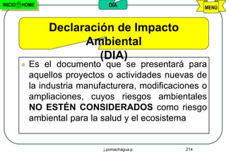 INICIO   HOME                    DIA                     MENÚ



                 Declaración de Impacto
                       Ambiental
                          (DIA)
            Es el documento que se presentará para
             aquellos proyectos o actividades nuevas de
             la industria manufacturera, modificaciones o
             ampliaciones, cuyos riesgos ambientales
             NO ESTÉN CONSIDERADOS como riesgo
             ambiental para la salud y el ecosistema


                               j.pomachagua p.     214
 