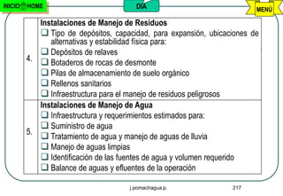 INICIO   HOME                          DIA                               MENÚ

            Instalaciones de Manejo de Residuos
             Tipo de depósitos, capacidad, para expansión, ubicaciones de
               alternativas y estabilidad física para:
             Depósitos de relaves
         4.  Botaderos de rocas de desmonte
             Pilas de almacenamiento de suelo orgánico
             Rellenos sanitarios
             Infraestructura para el manejo de residuos peligrosos
            Instalaciones de Manejo de Agua
             Infraestructura y requerimientos estimados para:
             Suministro de agua
         5.
             Tratamiento de agua y manejo de aguas de lluvia
             Manejo de aguas limpias
             Identificación de las fuentes de agua y volumen requerido
             Balance de aguas y efluentes de la operación
                                     j.pomachagua p.              217
 