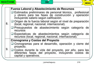 INICIO   HOME                     DIA                           MENÚ

        Fuerza Laboral y Abastecimiento de Recursos
         Estimados preliminares de personal técnico, profesional
          y obrero para las fases de construcción y operación
          incluyendo salario según calificación.
         Origen de la fuerza laboral según el nivel de preparación
     8.   (local, regional, nacional, internacional).
         Presupuestos de abastecimiento según categoría de
          recursos
         Expectativas de abastecimientos según categoría de
          recursos (local, regional, nacional, internacional).
        Cronograma y Costos del Proyecto
         Cronogramas para el desarrollo, operación y cierre del
          proyecto.
     9.  Costos durante la vida del proyecto, por año, para las
          diferentes fases del proyecto, incluyendo costos de
          capital y operativos.

                                j.pomachagua p.           219
 