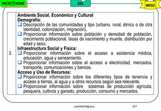 INICIO   HOME                             DIA                                   MENÚ

         Ambiente Social, Económico y Cultural
         Demografía:
          Descripción de las comunidades y tipo (urbano, rural, étnico o de otra
             identidad, colonización, migración).
          Proporcionar información sobre población y densidad de población,
             crecimiento poblacional, tasas de nacimiento y muerte, distribución por
             edad y sexo.
         Infraestructura Social y Física:
    3.    Proporcionar información sobre el acceso a asistencia médica,
             educación, agua y saneamiento.
          Proporcionar información sobre el acceso a electricidad, mercados,
             transporte, comunicaciones y bancos.
         Acceso y Uso de Recursos:
          Proporcionar información sobre los diferentes tipos de tenencia y
             acceso a tierras, al agua y a otros recursos según sea relevante.
          Proporcionar información sobre sistemas de producción agrícola,
             pesquera, cultivos y ganado, producción, consumo y mercados.

                                        j.pomachagua p.                 221
 