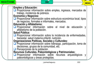 INICIO   HOME                            DIA                                 MENÚ

            Empleo y Educación:
             Proporcionar información sobre empleo, ingresos, mercados de
               trabajo, incidencia de pobreza.
            Economía y Negocios:
             Proporcionar información sobre estructura económica local, tipos
               de negocios, formales e informales, mercados.
            Educación y Alfabetismo:
             Proporcionar información sobre el nivel de educación y
               alfabetismo de la población.
            Salud Pública:
             Proporcionar información sobre la incidencia de enfermedades,
               bienestar, salud materno-infantil, nutrición.
            Organizaciones Políticas, Sociales y Culturales:
             Proporcionar información sobre liderazgo, participación, toma de
               decisiones, grupos de la comunidad, etc.
             Percepciones de la población
            Recursos Culturales, Paleontológicos y Patrimoniales:
             Proporcionar información sobre recursos arqueológicos y
               paleontológicos y áreas protegidas.
                                       j.pomachagua p.                222
 