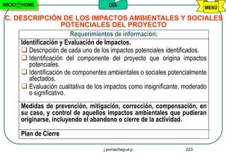INICIO   HOME                          DIA                              MENÚ

C. DESCRIPCIÓN DE LOS IMPACTOS AMBIENTALES Y SOCIALES
                      POTENCIALES DEL PROYECTO
                         Requerimientos de información:
     Identificación y Evaluación de Impactos.
      Descripción de cada uno de los impactos potenciales identificados.
      Identificación del componente del proyecto que origina impactos
        potenciales.
      Identificación de componentes ambientales o sociales potencialmente
        afectados.
      Evaluación cualitativa de los impactos como insignificante, moderado
        o significativo.
         Medidas de prevención, mitigación, corrección, compensación, en
         su caso, y control de aquellos impactos ambientales que pudieran
         originarse, incluyendo el abandono o cierre de la actividad.

         Plan de Cierre

                                     j.pomachagua p.             223
 
