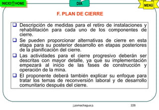 INICIO    HOME                       DIA                          MENÚ

                            F. PLAN DE CIERRE

          Descripción de medidas para el retiro de instalaciones y
           rehabilitación para cada uno de los componentes de
           cierre.
          Se pueden proporcionar alternativas de cierre en esta
           etapa para su posterior desarrollo en etapas posteriores
           de la planificación del cierre.
          Las actividades para el cierre progresivo deberán ser
           descritas con mayor detalle, ya que su implementación
           empezará al inicio de las fases de construcción y
           operación de la mina.
          El proponente deberá también explicar su enfoque para
           tratar los temas de reconversión laboral y de desarrollo
           comunitario después del cierre.



                                   j.pomachagua p.          226
 