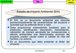 INICIO   HOME                       EIA                           MENÚ




                 Estudio de Impacto Ambiental (EIA)


          El EIA, es un documento ambiental que describe
           pormenorizadamente las características del proyecto o
           actividad que se pretende llevar a cabo.
          Debe proporcionar antecedentes fundados para la
           predicción, identificación, descripción, interpretación,
           valoración de manera apropiada las consecuencias o
           efectos ambientales que determinadas acciones del
           proyecto pueden causar sobre la calidad de vida del
           hombre y su entorno.
          Es un documento que debe presentar el titular del
           proyecto.

                                  j.pomachagua p.           229
 