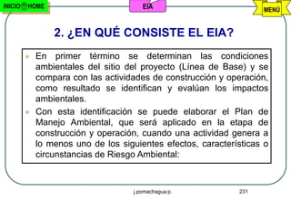 INICIO   HOME                          EIA                          MENÚ


                 2. ¿EN QUÉ CONSISTE EL EIA?
            En primer término se determinan las condiciones
             ambientales del sitio del proyecto (Línea de Base) y se
             compara con las actividades de construcción y operación,
             como resultado se identifican y evalúan los impactos
             ambientales.
            Con esta identificación se puede elaborar el Plan de
             Manejo Ambiental, que será aplicado en la etapa de
             construcción y operación, cuando una actividad genera a
             lo menos uno de los siguientes efectos, características o
             circunstancias de Riesgo Ambiental:



                                    j.pomachagua p.           231
 