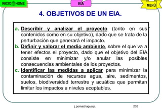 INICIO   HOME                        EIA                           MENÚ

                   4. OBJETIVOS DE UN EIA.

         a. Describir y analizar el proyecto (tanto en sus
            contenidos como en su objetivo), dado que se trata de la
            perturbación que generará el impacto.
         b. Definir y valorar el medio ambiente, sobre el que va a
            tener efectos el proyecto, dado que el objetivo del EIA
            consiste en minimizar y/o anular las posibles
            consecuencias ambientales de los proyectos.
         c. Identificar las medidas a aplicar para minimizar la
            contaminación de recursos agua, aire, sedimentos,
            suelos, biodiversidad terrestre y acuática que permitan
            limitar los impactos a niveles aceptables.


                                   j.pomachagua p.           235
 