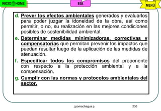 INICIO   HOME                        EIA                            MENÚ

         d. Prever los efectos ambientales generados y evaluarlos
            para poder juzgar la idoneidad de la obra, así como
            permitir, o no, su realización en las mejores condiciones
            posibles de sostenibilidad ambiental.
         e. Determinar medidas minimizadoras, correctivas y
            compensatorias que permitan prevenir los impactos que
            puedan resultar luego de la aplicación de las medidas de
            atenuación.
         f. Especificar todos los compromisos del proponente
            con respecto a la protección ambiental y a la
            compensación.
         g. Cumplir con las normas y protocolos ambientales del
            sector.



                                   j.pomachagua p.            236
 