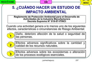 INICIO    HOME                           EIA                              MENÚ

               5. ¿CUÁNDO HACER UN ESTUDIO DE
                      IMPACTO AMBIENTAL
               Reglamento de Protección Ambiental para el Desarrollo de
                      Actividades de la Industria Manufacturera
                         Decreto Supremo N° 019-97-ITINCI

         Cuando una actividad genera a lo menos uno de los siguientes
         efectos, características o circunstancias de Riesgo Ambiental:
                 Daño, deterioro afección de la salud o seguridad de
           1     las personas.

                 Efectos adversos significativos sobre la cantidad y
           2     calidad de los recursos naturales.

                 Efectos adversos sobre los ecosistemas o alteración
           3     de los procesos ecológicos esenciales.
                                       j.pomachagua p.             237
 