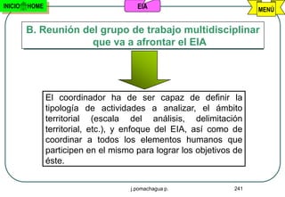 INICIO   HOME                           EIA                           MENÚ


         B. Reunión del grupo de trabajo multidisciplinar
                      que va a afrontar el EIA




                El coordinador ha de ser capaz de definir la
                tipología de actividades a analizar, el ámbito
                territorial (escala del análisis, delimitación
                territorial, etc.), y enfoque del EIA, así como de
                coordinar a todos los elementos humanos que
                participen en el mismo para lograr los objetivos de
                éste.


                                      j.pomachagua p.           241
 