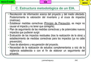 INICIO   HOME                              EIA                                  MENÚ

                C. Estructura metodológica de un EIA.
         • Recolección de información acerca del proyecto y del medio afectado.
           Posteriormente la valoración del inventario y el cruce de impactos
           (matrices).
         • Establecer medidas correctivas (Principio de Precaución, es mejor no
           causar el impacto y no tener que corregirlo).
         • Plan de seguimiento de las medidas correctivas y de potenciales nuevos
           impactos que pudieran surgir.
         • Evaluación de los impactos residuales (tras la realización de la obra) y
           establecimiento de medidas correctivas para los impactos (ya no cabe
           prevención).
         • Fase de abandono y recuperación del proyecto.
         • Necesidad de la realización de estudios complementarios a raíz de la
           vigilancia establecida o con el fin de elaborar un seguimiento del
           proyecto.

                                         j.pomachagua p.                 242
 