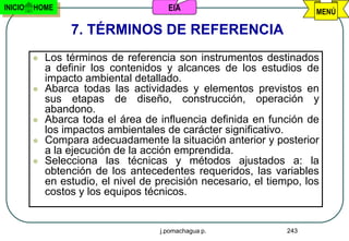 INICIO   HOME                          EIA                             MENÚ

                  7. TÉRMINOS DE REFERENCIA
            Los términos de referencia son instrumentos destinados
             a definir los contenidos y alcances de los estudios de
             impacto ambiental detallado.
            Abarca todas las actividades y elementos previstos en
             sus etapas de diseño, construcción, operación y
             abandono.
            Abarca toda el área de influencia definida en función de
             los impactos ambientales de carácter significativo.
            Compara adecuadamente la situación anterior y posterior
             a la ejecución de la acción emprendida.
            Selecciona las técnicas y métodos ajustados a: la
             obtención de los antecedentes requeridos, las variables
             en estudio, el nivel de precisión necesario, el tiempo, los
             costos y los equipos técnicos.


                                     j.pomachagua p.             243
 
