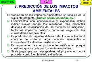 INICIO    HOME                        EIA                          MENÚ
                 8. PREDICCIÓN DE LOS IMPACTOS
                          AMBIENTALES
         El predicción de los impactos ambientales se focaliza en la
            siguiente pregunta ¿Cuáles serán los impactos?
          Especialistas con conocimiento y experiencia deben
            indicar cuáles serían los resultados más probables
            después de la aplicación de las medidas de mitigación,
            tanto los impactos positivos como los negativos, los
            cuales deben ser descritos.
          La predicción de impactos deberá tratar los impactos en el
            contexto de corta o larga duración, reversibles o
            irreversibles, localizados o extensos, etc.
          Es importante para el proponente justificar el porqué
            considera que estos impactos serán aceptables.
          Si se juzga que son inaceptables, el proyecto no podrá
            proceder como fue planeado y diseñado.
                                    j.pomachagua p.          244
 