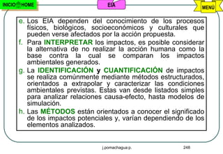 INICIO   HOME                        EIA                           MENÚ

         e. Los EIA dependen del conocimiento de los procesos
            físicos, biológicos, socioeconómicos y culturales que
            pueden verse afectados por la acción propuesta.
         f. Para INTERPRETAR los impactos, es posible considerar
            la alternativa de no realizar la acción humana como la
            base contra la cual se comparan los impactos
            ambientales generados.
         g. La IDENTIFICACIÓN y CUANTIFICACIÓN de impactos
            se realiza comúnmente mediante métodos estructurados,
            orientados a extrapolar y caracterizar las condiciones
            ambientales previstas. Estas van desde listados simples
            para analizar relaciones causa-efecto, hasta modelos de
            simulación.
         h. Las MÉTODOS están orientados a conocer el significado
            de los impactos potenciales y, varían dependiendo de los
            elementos analizados.


                                   j.pomachagua p.           248
 