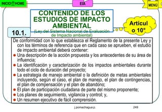 INICIO    HOME                              EIA                                 MENÚ

                    CONTENIDO DE LOS
                   ESTUDIOS DE IMPACTO
                       AMBIENTAL                                      Artícul
         10.1.      (Ley del Sistema Nacional de Evaluación            o 10°
                             de Impacto ambiental)
         De conformidad con lo que establezca el Reglamento de la presente Ley y
           con los términos de referencia que en cada caso se aprueben, el estudio
           de impacto ambiental deberá contener:
          Una descripción de la acción propuesta y los antecedentes de su área de
           influencia;
          La identificación y caracterización de los impactos ambientales durante
           todo el ciclo de duración del proyecto;
          La estrategia de manejo ambiental o la definición de metas ambientales
           incluyendo, según el caso, el plan de manejo, el plan de contingencias,
           el plan de compensación y el plan de abandono;
          El plan de participación ciudadana de parte del mismo proponente;
          Los planes de seguimiento, vigilancia y control; y,
          Un resumen ejecutivo de fácil comprensión.
                                         j.pomachagua p.                249
 