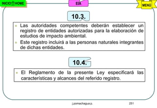 INICIO   HOME                          EIA                             MENÚ


                                     10.3.
            Las autoridades competentes deberán establecer un
             registro de entidades autorizadas para la elaboración de
             estudios de impacto ambiental.
            Este registro incluirá a las personas naturales integrantes
             de dichas entidades.


                                      10.4.
            El Reglamento de la presente Ley especificará las
             características y alcances del referido registro.




                                     j.pomachagua p.             251
 