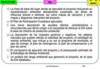 INICIO     HOME                              EIA                                   MENÚ

         d) La línea de base del lugar donde se ejecutará el proyecto incluyendo su
            caracterización ambiental debidamente sustentada, las áreas de
            influencia directa e indirecta, así como mapas de ubicación y otros
            mapas y diagramas relevantes del proyecto;
         e) El Plan de Participación Ciudadana ejecutado;
         f) Una breve descripción de aquellos efectos, características o
            circunstancias que dieron origen a la necesidad de efectuar el EIA sobre
            la base de criterios de protección ambiental;
         g) La descripción de los impactos positivos y negativos, los peligros
            naturales que puedan afectar la viabilidad del proyecto, la estrategia de
            manejo ambiental, que incluye a su vez el programa de monitoreo, el
            plan de manejo, el plan de contingencia, el plan de compensación y el
            plan de cierre;
         h) El cronograma de ejecución del proyecto y el presupuesto estimado de
            la Estrategia de Manejo Ambiental;
         i) Un análisis del riesgo ambiental que generaría el proyecto, en el caso
            de EIA detallados.
                                           j.pomachagua p.                  253
 