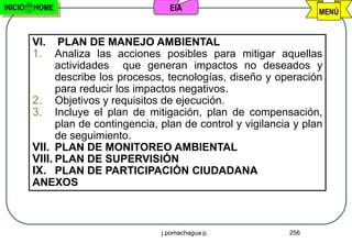 INICIO   HOME                          EIA                             MENÚ


         VI. PLAN DE MANEJO AMBIENTAL
         1. Analiza las acciones posibles para mitigar aquellas
               actividades que generan impactos no deseados y
               describe los procesos, tecnologías, diseño y operación
               para reducir los impactos negativos.
         2. Objetivos y requisitos de ejecución.
         3. Incluye el plan de mitigación, plan de compensación,
               plan de contingencia, plan de control y vigilancia y plan
               de seguimiento.
         VII. PLAN DE MONITOREO AMBIENTAL
         VIII. PLAN DE SUPERVISIÓN
         IX. PLAN DE PARTICIPACIÓN CIUDADANA
         ANEXOS



                                     j.pomachagua p.            256
 