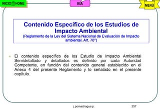 INICIO   HOME                               EIA                                    MENÚ




             Contenido Específico de los Estudios de
                       Impacto Ambiental
             (Reglamento de la Ley del Sistema Nacional de Evaluación de Impacto
                                     ambiental. Art. 78°)



        El contenido específico de los Estudio de Impacto Ambiental
         Semidetallado y detallados es definido por cada Autoridad
         Competente, en función del contenido general establecido en el
         Anexo 4 del presente Reglamento y lo señalado en el presente
         capítulo.




                                          j.pomachagua p.                  257
 