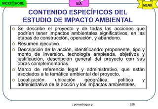 INICIO    HOME                        EIA                            MENÚ

              CONTENIDO ESPECÍFICOS DEL
             ESTUDIO DE IMPACTO AMBIENTAL
         o Se describe el proyecto y de todas las acciones que
           podrían tener impactos ambientales significativos, en las
           etapas de construcción, operación, y abandono.
         o Resumen ejecutivo.
         o Descripción de la acción, identificando: proponente, tipo y
           monto de inversión, tecnología empleada, objetivos y
           justificación, descripción general del proyecto con sus
           obras complementarias.
         o Marco de referencia legal y administrativo, que están
           asociados a la temática ambiental del proyecto,
         o Localización.     ubicación     geográfica,   política    y
           administrativa de la acción y los impactos ambientales.


                                    j.pomachagua p.            258
 