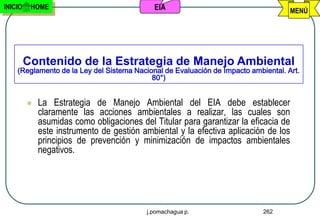 INICIO    HOME                              EIA                                      MENÚ




         Contenido de la Estrategia de Manejo Ambiental
    (Reglamento de la Ley del Sistema Nacional de Evaluación de Impacto ambiental. Art.
                                           80°)


            La Estrategia de Manejo Ambiental del EIA debe establecer
             claramente las acciones ambientales a realizar, las cuales son
             asumidas como obligaciones del Titular para garantizar la eficacia de
             este instrumento de gestión ambiental y la efectiva aplicación de los
             principios de prevención y minimización de impactos ambientales
             negativos.




                                          j.pomachagua p.                   262
 
