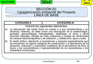 INICIO   HOME                          EIA-II, III                             MENÚ


                             SECCIÓN 02:
                 Caracterización ambiental del Proyecto
                            LÍNEA DE BASE

                CATEGORÍA II                             CATEGORÍA III
                       Incluirá los siguientes elementos:
    a)   La descripción del medio físico en cuanto a a sus características y su
         dinámica. Además, se debe incluir una descripción de la meteorología,
         geología, geomorfología, hidrogeología, edafología, el clima y otros
         recursos naturales. Niveles de ruido, presencia y niveles de vibraciones
         de campos electromagnético y de radiación, y calidad aire, agua y suelo
    b)   El medio biótico, afectación a ecosistemas y especies especialmente que
         se encuentren en alguna categoría de conservación, La descripción de la
         ubicación, extensión y evaluación cualitativa de la abundancia de flora y
         fauna y las características y representatividad de los ecosistemas y los
         ambientes involucrados.



                                       j.pomachagua p.                   268
 