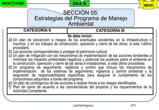 INICIO   HOME                                 EIA-II, III                                     MENÚ

                                SECCIÓN 05:
                     Estrategias del Programa de Manejo
                                  Ambiental
             CATEGORÍA II                                       CATEGORÍA III
                                             Se debe incluir:
    a) Un plan de prevención e riesgos de los eventuales accidentes en la infraestructura o
       insumos, y en los trabajos de construcción, operación y cierre de las obras, si este +ultimo
       procediere.
    b) Las acciones correspondientes a proteger el patrimonio cultural.
    c) Un plan de mitigación con los mecanismos de implementación de las acciones tendientes a
       minimizar los impactos ambientales negativos y potenciar los positivos sobre el ambiente en
       la construcción, operación y cierre de las obras e instalaciones, si este último procediese.
    d) Un programa de seguimiento, vigilancia y control que incluya los mecanismos de
       implementación de los sistemas de seguimiento, vigilancia y control ambiental y la
       asignación de responsabilidades especificas para asegurar el cumplimiento de los
       compromisos adquiridos a través del programa.
    e) Un plan de contingencia de las acciones a realizar frente a los riesgos identificados.
    f) Plan de cierre de acuerdo a las características del proyecto y los requerimientos de la
       Autoridad Competente.


                                              j.pomachagua p.                        273
 