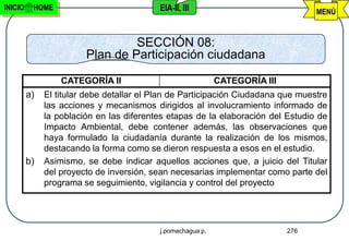 INICIO    HOME                             EIA-II, III                             MENÚ


                                 SECCIÓN 08:
                        Plan de Participación ciudadana

                  CATEGORÍA II                               CATEGORÍA III
         a)   El titular debe detallar el Plan de Participación Ciudadana que muestre
              las acciones y mecanismos dirigidos al involucramiento informado de
              la población en las diferentes etapas de la elaboración del Estudio de
              Impacto Ambiental, debe contener además, las observaciones que
              haya formulado la ciudadanía durante la realización de los mismos,
              destacando la forma como se dieron respuesta a esos en el estudio.
         b)   Asimismo, se debe indicar aquellos acciones que, a juicio del Titular
              del proyecto de inversión, sean necesarias implementar como parte del
              programa se seguimiento, vigilancia y control del proyecto




                                           j.pomachagua p.                   276
 