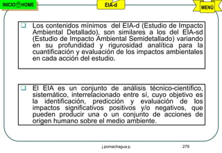 INICIO   HOME                      EIA-d                          MENÚ


          Los contenidos mínimos del EIA-d (Estudio de Impacto
           Ambiental Detallado), son similares a los del EIA-sd
           (Estudio de Impacto Ambiental Semidetallado) variando
           en su profundidad y rigurosidad analítica para la
           cuantificación y evaluación de los impactos ambientales
           en cada acción del estudio.



          El EIA es un conjunto de análisis técnico-científico,
           sistemático, interrelacionado entre sí, cuyo objetivo es
           la identificación, predicción y evaluación de los
           impactos significativos positivos y/o negativos, que
           pueden producir una o un conjunto de acciones de
           origen humano sobre el medio ambiente.


                                  j.pomachagua p.           279
 
