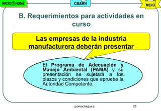 INICIO   HOME                    CMARN                         MENÚ


          B. Requerimientos para actividades en
                         curso

                 Las empresas de la industria
                manufacturera deberán presentar

                    El Programa de Adecuación y
                    Manejo Ambiental (PAMA) y su
                    presentación se sujetará a los
                    plazos y condiciones que apruebe la
                    Autoridad Competente.



                                 j.pomachagua p.          28
 