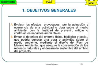 INICIO   HOME                        EIA-d                                MENÚ


                  1. OBJETIVOS GENERALES


         A. Evaluar los efectos     provocados por la actuación y
            ocurrencia de una actividad u obra sobre el medio
            ambiente, con la finalidad de prevenir, mitigar o
            controlar los impactos ambientales.
         B. Evitar el deterioro del entorno físico, biológico y social,
            que podría generar una obra o actividad sobre el
            medio ambiente, mediante el diseño del Plan de
            Manejo Ambiental, que asegure la conservación de los
            recursos naturales y el desarrollo sostenible del ámbito
            del proyecto.



                                    j.pomachagua p.              281
 