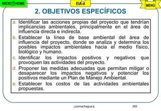 INICIO    HOME                       EIA-d                          MENÚ
                  2. OBJETIVOS ESPECÍFICOS
         a. Identificar las acciones propias del proyecto que tendrían
            implicancias ambientales, principalmente en el área de
            influencia directa e indirecta.
         b. Establecer la línea de base ambiental del área de
            influencia del proyecto, donde se analiza y determina los
            posibles impactos ambientales hacia el medio físico,
            biológico y humano.
         c. Identificar los impactos positivos y negativos que
            provoquen las actividades del proyecto.
         d. Proponer las medidas adecuadas que permitan mitigar o
            desaparecer los impactos negativos y potenciar los
            positivos mediante un Plan de Manejo Ambiental.
         e. Establecer los costos de las actividades ambientales
            propuestas.


                                    j.pomachagua p.           282
 